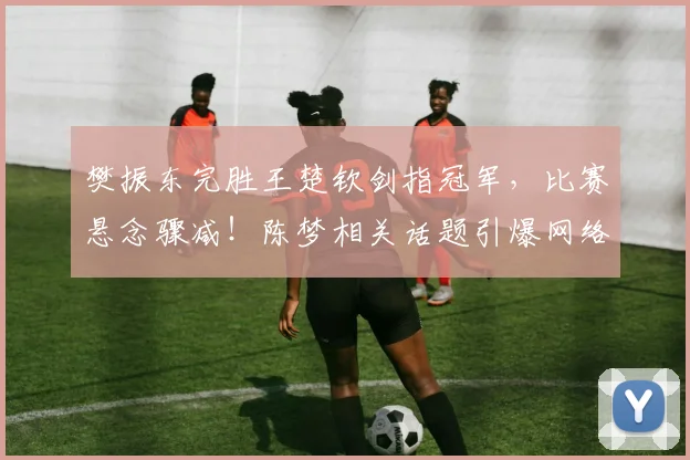 樊振东完胜王楚钦剑指冠军，比赛悬念骤减！陈梦相关话题引爆网络